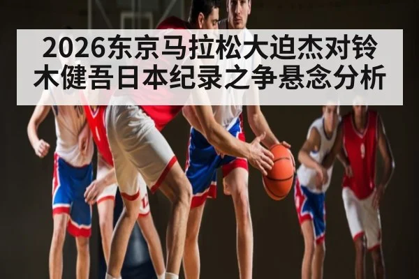 2026东京马拉松大迫杰对铃木健吾日本纪录之争悬念分析